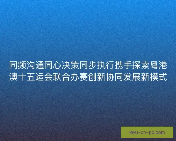 同频沟通同心决策同步执行携手探索粤港澳十五运会联合办赛创新协同发展新模式 同频沟通同心决策同步执行携手探索粤港澳十五运会联合办赛创新协同发展新模式