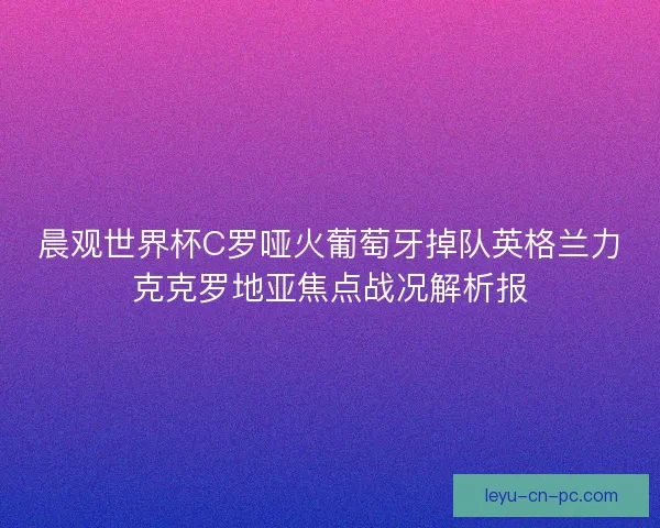 晨观世界杯C罗哑火葡萄牙掉队英格兰力克克罗地亚焦点战况解析报
