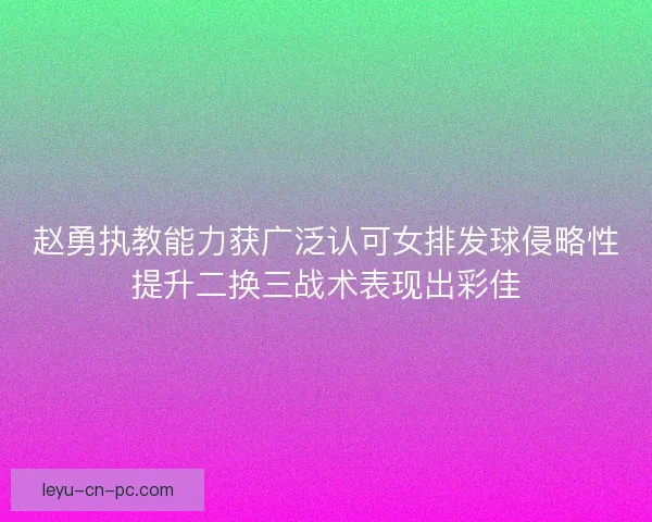 赵勇执教能力获广泛认可女排发球侵略性提升二换三战术表现出彩佳